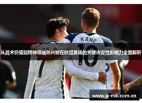 从战术价值到精神领袖孙兴慜在欧冠赛场的关键决定性影响力全面解析