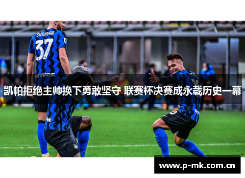 凯帕拒绝主帅换下勇敢坚守 联赛杯决赛成永载历史一幕