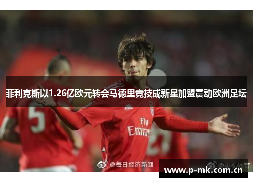 菲利克斯以1.26亿欧元转会马德里竞技成新星加盟震动欧洲足坛 菲利克斯以1.26亿欧元转会马德里竞技成新星加盟震动欧洲足坛